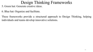 Design Thinking Frameworks
5. Green hat: Generate creative ideas.
6. Blue hat: Organize and facilitate.
These frameworks provide a structured approach to Design Thinking, helping
individuals and teams develop innovative solutions.
20
 