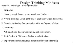 Design Thinking Mindsets
Here are the Design Thinking mindsets:
1. Empathy
1. User-centered: Focus on user needs and desires.
2. Active listening: Listen carefully to user feedback and concerns.
3. Perspective-taking: See things from the user's point of view.
2. Curiosity
1. Ask questions: Encourage inquiry and exploration.
2. Seek feedback: Welcome feedback and criticism.
3. Experimentation: Encourage experimentation and learning. 21
 