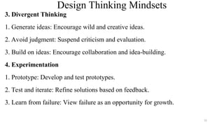 Design Thinking Mindsets
3. Divergent Thinking
1. Generate ideas: Encourage wild and creative ideas.
2. Avoid judgment: Suspend criticism and evaluation.
3. Build on ideas: Encourage collaboration and idea-building.
4. Experimentation
1. Prototype: Develop and test prototypes.
2. Test and iterate: Refine solutions based on feedback.
3. Learn from failure: View failure as an opportunity for growth.
22
 