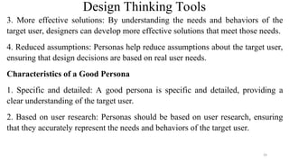 Design Thinking Tools
3. More effective solutions: By understanding the needs and behaviors of the
target user, designers can develop more effective solutions that meet those needs.
4. Reduced assumptions: Personas help reduce assumptions about the target user,
ensuring that design decisions are based on real user needs.
Characteristics of a Good Persona
1. Specific and detailed: A good persona is specific and detailed, providing a
clear understanding of the target user.
2. Based on user research: Personas should be based on user research, ensuring
that they accurately represent the needs and behaviors of the target user.
26
 