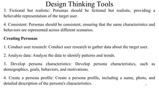 Design Thinking Tools
3. Fictional but realistic: Personas should be fictional but realistic, providing a
believable representation of the target user.
4. Consistent: Personas should be consistent, ensuring that the same characteristics and
behaviors are represented across different scenarios.
Creating Personas
1. Conduct user research: Conduct user research to gather data about the target user.
2. Analyze data: Analyze the data to identify patterns and trends.
3. Develop persona characteristics: Develop persona characteristics, such as
demographics, goals, behaviors, and motivations.
4. Create a persona profile: Create a persona profile, including a name, photo, and
detailed description of the persona's characteristics. 27
 
