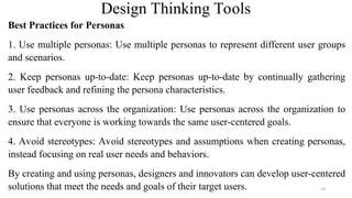 Design Thinking Tools
Best Practices for Personas
1. Use multiple personas: Use multiple personas to represent different user groups
and scenarios.
2. Keep personas up-to-date: Keep personas up-to-date by continually gathering
user feedback and refining the persona characteristics.
3. Use personas across the organization: Use personas across the organization to
ensure that everyone is working towards the same user-centered goals.
4. Avoid stereotypes: Avoid stereotypes and assumptions when creating personas,
instead focusing on real user needs and behaviors.
By creating and using personas, designers and innovators can develop user-centered
solutions that meet the needs and goals of their target users. 29
 