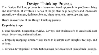 Design Thinking Process
The Design Thinking process is a human-centered approach to problem-solving
and innovation. It involves a series of stages that help designers and innovators
empathize with users, define problems, ideate solutions, prototype, and test.
Here's an overview of the Design Thinking process:
Empathize Stage
1. User research: Conduct interviews, surveys, and observations to understand user
needs, behaviors, and motivations.
2. Empathy mapping: Create visual maps to illustrate user thoughts, feelings, and
actions.
3. Persona development: Create fictional user personas based on research findings.
3
 