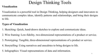 Visualization
Visualization is a powerful tool in Design Thinking, helping designers and innovators to
communicate complex ideas, identify patterns and relationships, and bring their designs
to life.
Types of Visualization
1. Sketching: Quick, hand-drawn sketches to explore and communicate ideas.
2. Wire framing: Low-fidelity, two-dimensional representations of a product or service.
3. Prototyping: Tangible, three-dimensional representations of a product or service.
4. Storytelling: Using narratives and anecdotes to bring designs to life.
5. Infographics: Visual representations of data and information.
Design Thinking Tools
30
 