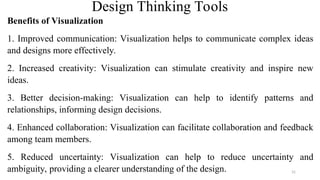 Design Thinking Tools
Benefits of Visualization
1. Improved communication: Visualization helps to communicate complex ideas
and designs more effectively.
2. Increased creativity: Visualization can stimulate creativity and inspire new
ideas.
3. Better decision-making: Visualization can help to identify patterns and
relationships, informing design decisions.
4. Enhanced collaboration: Visualization can facilitate collaboration and feedback
among team members.
5. Reduced uncertainty: Visualization can help to reduce uncertainty and
ambiguity, providing a clearer understanding of the design. 31
 