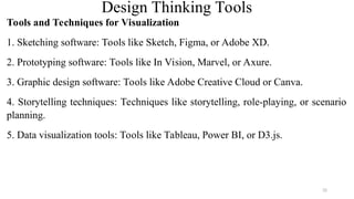 Design Thinking Tools
Tools and Techniques for Visualization
1. Sketching software: Tools like Sketch, Figma, or Adobe XD.
2. Prototyping software: Tools like In Vision, Marvel, or Axure.
3. Graphic design software: Tools like Adobe Creative Cloud or Canva.
4. Storytelling techniques: Techniques like storytelling, role-playing, or scenario
planning.
5. Data visualization tools: Tools like Tableau, Power BI, or D3.js.
32
 