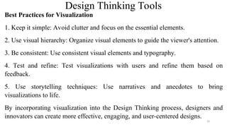 Design Thinking Tools
Best Practices for Visualization
1. Keep it simple: Avoid clutter and focus on the essential elements.
2. Use visual hierarchy: Organize visual elements to guide the viewer's attention.
3. Be consistent: Use consistent visual elements and typography.
4. Test and refine: Test visualizations with users and refine them based on
feedback.
5. Use storytelling techniques: Use narratives and anecdotes to bring
visualizations to life.
By incorporating visualization into the Design Thinking process, designers and
innovators can create more effective, engaging, and user-centered designs.
33
 