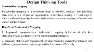 Design Thinking Tools
Stakeholder mapping
Stakeholder mapping is a technique used to identify, analyze, and prioritize
stakeholders in a project or organization. It involves creating a visual map to
illustrate the relationships between stakeholders and their interests, influence, and
impact on the project.
Benefits of Stakeholder Mapping
1. Improved communication: Stakeholder mapping helps to identify key
stakeholders and develop effective communication strategies.
2. Increased stakeholder engagement: By understanding stakeholder interests and
influence, organizations can engage stakeholders more effectively.
34
 