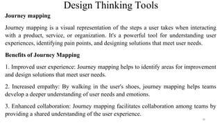 Design Thinking Tools
Journey mapping
Journey mapping is a visual representation of the steps a user takes when interacting
with a product, service, or organization. It's a powerful tool for understanding user
experiences, identifying pain points, and designing solutions that meet user needs.
Benefits of Journey Mapping
1. Improved user experience: Journey mapping helps to identify areas for improvement
and design solutions that meet user needs.
2. Increased empathy: By walking in the user's shoes, journey mapping helps teams
develop a deeper understanding of user needs and emotions.
3. Enhanced collaboration: Journey mapping facilitates collaboration among teams by
providing a shared understanding of the user experience.
38
 
