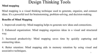 Design Thinking Tools
Mind mapping
Mind mapping is a visual thinking technique used to generate, organize, and connect
ideas. It's a powerful tool for brainstorming, problem-solving, and decision-making.
Benefits of Mind Mapping
1. Improved creativity: Mind mapping helps to generate new ideas and connections.
2. Enhanced organization: Mind mapping organizes ideas in a visual and structured
way.
3. Increased productivity: Mind mapping saves time by quickly capturing and
connecting ideas.
4. Better retention: Mind mapping aids in memory retention by using visual and
associative techniques.
42
 