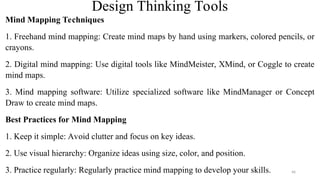 Design Thinking Tools
Mind Mapping Techniques
1. Freehand mind mapping: Create mind maps by hand using markers, colored pencils, or
crayons.
2. Digital mind mapping: Use digital tools like MindMeister, XMind, or Coggle to create
mind maps.
3. Mind mapping software: Utilize specialized software like MindManager or Concept
Draw to create mind maps.
Best Practices for Mind Mapping
1. Keep it simple: Avoid clutter and focus on key ideas.
2. Use visual hierarchy: Organize ideas using size, color, and position.
3. Practice regularly: Regularly practice mind mapping to develop your skills. 46
 