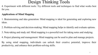 Design Thinking Tools
4. Experiment with different tools: Try different tools and techniques to find what works best
for you.
Applications of Mind Mapping
1. Brainstorming and idea generation: Mind mapping is ideal for generating and exploring new
ideas.
2. Problem-solving and decision-making: Mind mapping helps to identify and evaluate options.
3. Note-taking and study aid: Mind mapping is a powerful tool for taking notes and studying.
4. Project planning and management: Mind mapping can be used to plan and manage projects.
By using mind mapping, individuals can unlock their creative potential, improve their
productivity, and enhance their problem-solving skills.
47
 