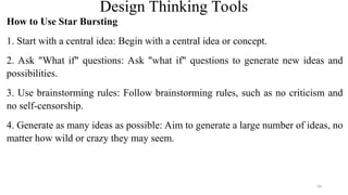 Design Thinking Tools
How to Use Star Bursting
1. Start with a central idea: Begin with a central idea or concept.
2. Ask "What if" questions: Ask "what if" questions to generate new ideas and
possibilities.
3. Use brainstorming rules: Follow brainstorming rules, such as no criticism and
no self-censorship.
4. Generate as many ideas as possible: Aim to generate a large number of ideas, no
matter how wild or crazy they may seem.
50
 