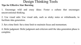 Design Thinking Tools
Tips for Effective Star Bursting
1. Encourage wild and crazy ideas: Foster a culture that encourages
unconventional thinking.
2. Use visual aids: Use visual aids, such as sticky notes or whiteboards, to
facilitate idea generation.
3. Set a time limit: Set a time limit to maintain focus and momentum.
4. Defer judgment: Defer judgment and criticism until the idea generation phase is
complete.
51
 