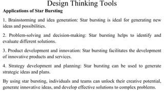 Design Thinking Tools
Applications of Star Bursting
1. Brainstorming and idea generation: Star bursting is ideal for generating new
ideas and possibilities.
2. Problem-solving and decision-making: Star bursting helps to identify and
evaluate different solutions.
3. Product development and innovation: Star bursting facilitates the development
of innovative products and services.
4. Strategy development and planning: Star bursting can be used to generate
strategic ideas and plans.
By using star bursting, individuals and teams can unlock their creative potential,
generate innovative ideas, and develop effective solutions to complex problems.
52
 