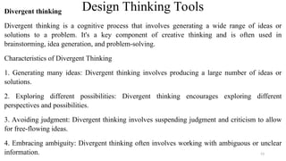 Design Thinking Tools
Divergent thinking
Divergent thinking is a cognitive process that involves generating a wide range of ideas or
solutions to a problem. It's a key component of creative thinking and is often used in
brainstorming, idea generation, and problem-solving.
Characteristics of Divergent Thinking
1. Generating many ideas: Divergent thinking involves producing a large number of ideas or
solutions.
2. Exploring different possibilities: Divergent thinking encourages exploring different
perspectives and possibilities.
3. Avoiding judgment: Divergent thinking involves suspending judgment and criticism to allow
for free-flowing ideas.
4. Embracing ambiguity: Divergent thinking often involves working with ambiguous or unclear
information. 53
 