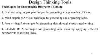 Design Thinking Tools
Techniques for Encouraging Divergent Thinking
1. Brainstorming: A group technique for generating a large number of ideas.
2. Mind mapping: A visual technique for generating and organizing ideas.
3. Free writing: A technique for generating ideas through unstructured writing.
4. SCAMPER: A technique for generating new ideas by applying different
perspectives to existing ideas.
56
 