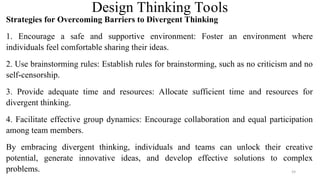 Design Thinking Tools
Strategies for Overcoming Barriers to Divergent Thinking
1. Encourage a safe and supportive environment: Foster an environment where
individuals feel comfortable sharing their ideas.
2. Use brainstorming rules: Establish rules for brainstorming, such as no criticism and no
self-censorship.
3. Provide adequate time and resources: Allocate sufficient time and resources for
divergent thinking.
4. Facilitate effective group dynamics: Encourage collaboration and equal participation
among team members.
By embracing divergent thinking, individuals and teams can unlock their creative
potential, generate innovative ideas, and develop effective solutions to complex
problems. 59
 