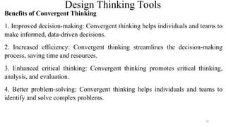Design Thinking Tools
Benefits of Convergent Thinking
1. Improved decision-making: Convergent thinking helps individuals and teams to
make informed, data-driven decisions.
2. Increased efficiency: Convergent thinking streamlines the decision-making
process, saving time and resources.
3. Enhanced critical thinking: Convergent thinking promotes critical thinking,
analysis, and evaluation.
4. Better problem-solving: Convergent thinking helps individuals and teams to
identify and solve complex problems.
64
 