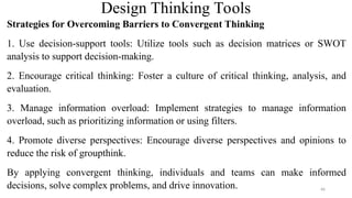 Design Thinking Tools
Strategies for Overcoming Barriers to Convergent Thinking
1. Use decision-support tools: Utilize tools such as decision matrices or SWOT
analysis to support decision-making.
2. Encourage critical thinking: Foster a culture of critical thinking, analysis, and
evaluation.
3. Manage information overload: Implement strategies to manage information
overload, such as prioritizing information or using filters.
4. Promote diverse perspectives: Encourage diverse perspectives and opinions to
reduce the risk of groupthink.
By applying convergent thinking, individuals and teams can make informed
decisions, solve complex problems, and drive innovation. 66
 