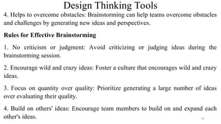 Design Thinking Tools
4. Helps to overcome obstacles: Brainstorming can help teams overcome obstacles
and challenges by generating new ideas and perspectives.
Rules for Effective Brainstorming
1. No criticism or judgment: Avoid criticizing or judging ideas during the
brainstorming session.
2. Encourage wild and crazy ideas: Foster a culture that encourages wild and crazy
ideas.
3. Focus on quantity over quality: Prioritize generating a large number of ideas
over evaluating their quality.
4. Build on others' ideas: Encourage team members to build on and expand each
other's ideas. 68
 