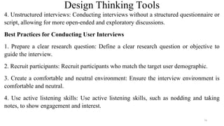Design Thinking Tools
4. Unstructured interviews: Conducting interviews without a structured questionnaire or
script, allowing for more open-ended and exploratory discussions.
Best Practices for Conducting User Interviews
1. Prepare a clear research question: Define a clear research question or objective to
guide the interview.
2. Recruit participants: Recruit participants who match the target user demographic.
3. Create a comfortable and neutral environment: Ensure the interview environment is
comfortable and neutral.
4. Use active listening skills: Use active listening skills, such as nodding and taking
notes, to show engagement and interest.
74
 
