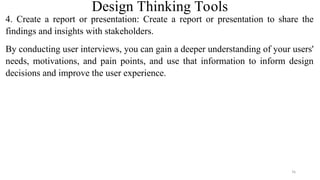 Design Thinking Tools
4. Create a report or presentation: Create a report or presentation to share the
findings and insights with stakeholders.
By conducting user interviews, you can gain a deeper understanding of your users'
needs, motivations, and pain points, and use that information to inform design
decisions and improve the user experience.
76
 