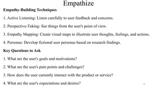 Empathize
Empathy-Building Techniques
1. Active Listening: Listen carefully to user feedback and concerns.
2. Perspective-Taking: See things from the user's point of view.
3. Empathy Mapping: Create visual maps to illustrate user thoughts, feelings, and actions.
4. Personas: Develop fictional user personas based on research findings.
Key Questions to Ask
1. What are the user's goals and motivations?
2. What are the user's pain points and challenges?
3. How does the user currently interact with the product or service?
4. What are the user's expectations and desires? 78
 