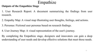 Empathize
Outputs of the Empathize Stage
1. User Research Report: A document summarizing the findings from user
research.
2. Empathy Map: A visual map illustrating user thoughts, feelings, and actions.
3. Personas: Fictional user personas based on research findings.
4. User Journey Map: A visual representation of the user's journey.
By completing the Empathize stage, designers and innovators can gain a deep
understanding of user needs and develop effective solutions that meet those needs.
79
 