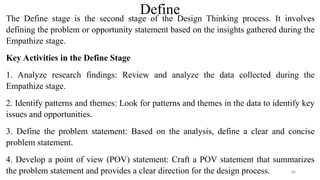 Define
The Define stage is the second stage of the Design Thinking process. It involves
defining the problem or opportunity statement based on the insights gathered during the
Empathize stage.
Key Activities in the Define Stage
1. Analyze research findings: Review and analyze the data collected during the
Empathize stage.
2. Identify patterns and themes: Look for patterns and themes in the data to identify key
issues and opportunities.
3. Define the problem statement: Based on the analysis, define a clear and concise
problem statement.
4. Develop a point of view (POV) statement: Craft a POV statement that summarizes
the problem statement and provides a clear direction for the design process. 80
 