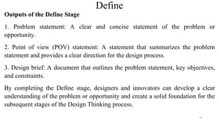 Define
Outputs of the Define Stage
1. Problem statement: A clear and concise statement of the problem or
opportunity.
2. Point of view (POV) statement: A statement that summarizes the problem
statement and provides a clear direction for the design process.
3. Design brief: A document that outlines the problem statement, key objectives,
and constraints.
By completing the Define stage, designers and innovators can develop a clear
understanding of the problem or opportunity and create a solid foundation for the
subsequent stages of the Design Thinking process.
83
 