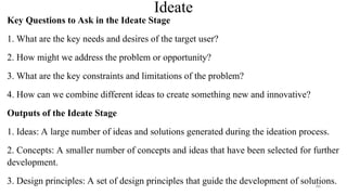 Ideate
Key Questions to Ask in the Ideate Stage
1. What are the key needs and desires of the target user?
2. How might we address the problem or opportunity?
3. What are the key constraints and limitations of the problem?
4. How can we combine different ideas to create something new and innovative?
Outputs of the Ideate Stage
1. Ideas: A large number of ideas and solutions generated during the ideation process.
2. Concepts: A smaller number of concepts and ideas that have been selected for further
development.
3. Design principles: A set of design principles that guide the development of solutions.
86
 