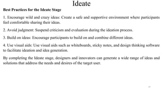 Ideate
Best Practices for the Ideate Stage
1. Encourage wild and crazy ideas: Create a safe and supportive environment where participants
feel comfortable sharing their ideas.
2. Avoid judgment: Suspend criticism and evaluation during the ideation process.
3. Build on ideas: Encourage participants to build on and combine different ideas.
4. Use visual aids: Use visual aids such as whiteboards, sticky notes, and design thinking software
to facilitate ideation and idea generation.
By completing the Ideate stage, designers and innovators can generate a wide range of ideas and
solutions that address the needs and desires of the target user.
87
 