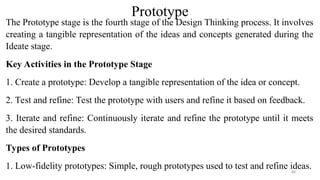 Prototype
The Prototype stage is the fourth stage of the Design Thinking process. It involves
creating a tangible representation of the ideas and concepts generated during the
Ideate stage.
Key Activities in the Prototype Stage
1. Create a prototype: Develop a tangible representation of the idea or concept.
2. Test and refine: Test the prototype with users and refine it based on feedback.
3. Iterate and refine: Continuously iterate and refine the prototype until it meets
the desired standards.
Types of Prototypes
1. Low-fidelity prototypes: Simple, rough prototypes used to test and refine ideas.
88
 