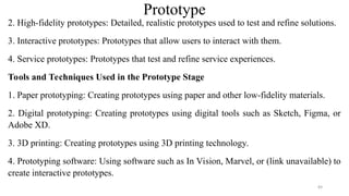 Prototype
2. High-fidelity prototypes: Detailed, realistic prototypes used to test and refine solutions.
3. Interactive prototypes: Prototypes that allow users to interact with them.
4. Service prototypes: Prototypes that test and refine service experiences.
Tools and Techniques Used in the Prototype Stage
1. Paper prototyping: Creating prototypes using paper and other low-fidelity materials.
2. Digital prototyping: Creating prototypes using digital tools such as Sketch, Figma, or
Adobe XD.
3. 3D printing: Creating prototypes using 3D printing technology.
4. Prototyping software: Using software such as In Vision, Marvel, or (link unavailable) to
create interactive prototypes.
89
 