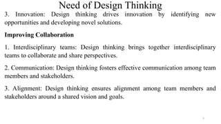 Need of Design Thinking
3. Innovation: Design thinking drives innovation by identifying new
opportunities and developing novel solutions.
Improving Collaboration
1. Interdisciplinary teams: Design thinking brings together interdisciplinary
teams to collaborate and share perspectives.
2. Communication: Design thinking fosters effective communication among team
members and stakeholders.
3. Alignment: Design thinking ensures alignment among team members and
stakeholders around a shared vision and goals.
9
 