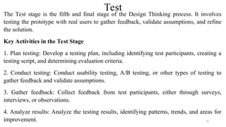 Test
The Test stage is the fifth and final stage of the Design Thinking process. It involves
testing the prototype with real users to gather feedback, validate assumptions, and refine
the solution.
Key Activities in the Test Stage
1. Plan testing: Develop a testing plan, including identifying test participants, creating a
testing script, and determining evaluation criteria.
2. Conduct testing: Conduct usability testing, A/B testing, or other types of testing to
gather feedback and validate assumptions.
3. Gather feedback: Collect feedback from test participants, either through surveys,
interviews, or observations.
4. Analyze results: Analyze the testing results, identifying patterns, trends, and areas for
improvement. 92
 