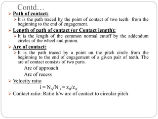 Contd…
 Path of contact:
 It is the path traced by the point of contact of two teeth from the
beginning to the end of engagement.
 Length of path of contact (or Contact length):
 It is the length of the common normal cutoff by the addendum
circles of the wheel and pinion.
 Arc of contact:
 It is the path traced by a point on the pitch circle from the
beginning to the end of engagement of a given pair of teeth. The
arc of contact consists of two parts.
Arc of approach
Arc of recess
 Velocity ratio
i = NA/NB = zB/zA
 Contact ratio: Ratio b/w arc of contact to circular pitch
 