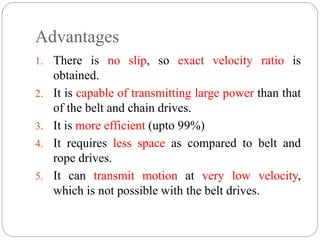 Advantages
1. There is no slip, so exact velocity ratio is
obtained.
2. It is capable of transmitting large power than that
of the belt and chain drives.
3. It is more efficient (upto 99%)
4. It requires less space as compared to belt and
rope drives.
5. It can transmit motion at very low velocity,
which is not possible with the belt drives.
 