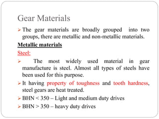 Gear Materials
 The gear materials are broadly grouped into two
groups, there are metallic and non-metallic materials.
Metallic materials
Steel:
 The most widely used material in gear
manufacture is steel. Almost all types of steels have
been used for this purpose.
 It having property of toughness and tooth hardness,
steel gears are heat treated.
 BHN < 350 – Light and medium duty drives
 BHN > 350 – heavy duty drives
 