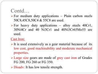 Contd…
 For medium duty applications – Plain carbon steels
50C8,45C8,50C4 & 55C8 are used.
 For heavy duty applications – alloy steels 40Cr1,
30Ni4Cr and 40 Ni3Cr1 and 40Ni3Cr65Mo55 are
used.
Cast Iron:
 It is used extensively as a gear material because of its
low cost, good machinability and moderate mechanical
properties.
 Large size gears are made of grey cast iron of Grades
FG 200, FG 260 or FG 350.
 Disadv: It has low tensile strength.
 