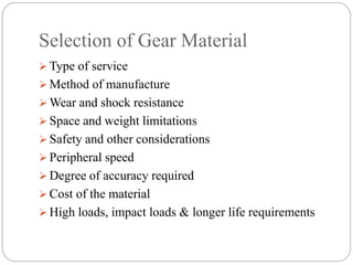 Selection of Gear Material
 Type of service
 Method of manufacture
 Wear and shock resistance
 Space and weight limitations
 Safety and other considerations
 Peripheral speed
 Degree of accuracy required
 Cost of the material
 High loads, impact loads & longer life requirements
 