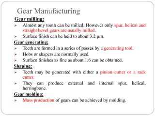 Gear Manufacturing
Gear milling:
 Almost any tooth can be milled. However only spur, helical and
straight bevel gears are usually milled.
 Surface finish can be held to about 3.2 μm.
Gear generating:
 Teeth are formed in a series of passes by a generating tool.
 Hobs or shapers are normally used.
 Surface finishes as fine as about 1.6 can be obtained.
Shaping:
 Teeth may be generated with either a pinion cutter or a rack
cutter.
 They can produce external and internal spur, helical,
herringbone.
Gear molding:
 Mass production of gears can be achieved by molding.
 