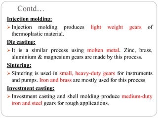 Contd…
Injection molding:
 Injection molding produces light weight gears of
thermoplastic material.
Die casting:
 It is a similar process using molten metal. Zinc, brass,
aluminium & magnesium gears are made by this process.
Sintering:
 Sintering is used in small, heavy-duty gears for instruments
and pumps. Iron and brass are mostly used for this process
Investment casting:
 Investment casting and shell molding produce medium-duty
iron and steel gears for rough applications.
 