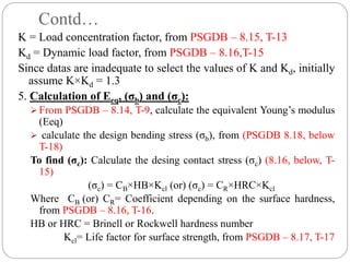 Contd…
K = Load concentration factor, from PSGDB – 8.15, T-13
Kd = Dynamic load factor, from PSGDB – 8.16,T-15
Since datas are inadequate to select the values of K and Kd, initially
assume K×Kd = 1.3
5. Calculation of Eeq, (σb) and (σc):
 From PSGDB – 8.14, T-9, calculate the equivalent Young’s modulus
(Eeq)
 calculate the design bending stress (σb), from (PSGDB 8.18, below
T-18)
To find (σc): Calculate the desing contact stress (σc) (8.16, below, T-
15)
(σc) = CB×HB×Kcl (or) (σc) = CR×HRC×Kcl
Where CB (or) CR= Coefficient depending on the surface hardness,
from PSGDB – 8.16, T-16.
HB or HRC = Brinell or Rockwell hardness number
Kcl= Life factor for surface strength, from PSGDB – 8.17, T-17
 