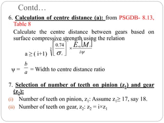 Contd…
6. Calculation of centre distance (a): from PSGDB- 8.13,
Table 8
Calculate the centre distance between gears based on
surface compressive strength using the relation
a ≥ ( i+1)
ψ = = Width to centre distance ratio
7. Selection of number of teeth on pinion (z1) and gear
(z2):
(i) Number of teeth on pinion, z1: Assume z1≥ 17, say 18.
(ii) Number of teeth on gear, z2: z2 = i×z1
 

 i
M
E t
eq
c









2
3
74
.
0
a
b
 