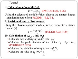 Contd…
8. Calculation of module (m):
m = (PSGDB 8.22, T-26)
Using the calculated module value, choose the nearest higher
standard module from PSGDB – 8.2, T-1.
9. Revision of centre distance (a):
Using the chosen standard module, revise the centre distance
value (a).
a = (PSGDB 8.22, T-26)
10. Calculation of b,d1, ν and ψp:
Calculate face width (gear width) b: b= ψa.
Calculate the pitch diameter of the pinion d1: d1= m×z1
(PSGDB 8.22, T-26)
Calculate the pitch line velocity ν: ν =
Calculate the value of ψp : ψp =
)
(
2
2
1 z
z
a

2
)
( 2
1 z
z
m 
60
1
1 N
d

d
b
1
 