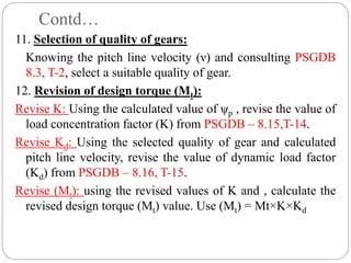Contd…
11. Selection of quality of gears:
Knowing the pitch line velocity (ν) and consulting PSGDB
8.3, T-2, select a suitable quality of gear.
12. Revision of design torque (Mt):
Revise K: Using the calculated value of ψp , revise the value of
load concentration factor (K) from PSGDB – 8.15,T-14.
Revise Kd: Using the selected quality of gear and calculated
pitch line velocity, revise the value of dynamic load factor
(Kd) from PSGDB – 8.16, T-15.
Revise (Mt): using the revised values of K and , calculate the
revised design torque (Mt) value. Use (Mt) = Mt×K×Kd
 