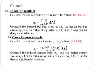Contd…
13. Check for bending:
Calculate the induced bending stress using the relation (8.13A, T-8)
σb =
Compare the induced bending stress σb and the design bending
stress (σb). For the value of (σb),refer step 5. If σb ≤ (σb), the the
design is satisfactory.
14. Check for wear strength:
Calculate the induced contact stress σc using relation (8.13,T-8)
σc =
Compare the induced contact stress σc and the design contact
stress (σc ). For the value of (σc ), refer step 5. If σc ≤ (σc ), the the
design is safe and satisfactory.
 
M t
Y
b
am
i
.
.
)
1
( 
 
M
E t
eq
ib
i
a
i 1
1
74
.
0


 