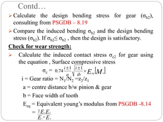 Contd…
 Calculate the design bending stress for gear (σb2),
consulting from PSGDB – 8.19
 Compare the induced bending σb2 and the design bending
stress (σb2). If σb2≤ σb2 , then the design is satisfactory.
Check for wear strength:
 Calculate the induced contact stress σc2 for gear using
the equation , Surface compressive stress
σc =
i = Gear ratio = N1/N2 =z2/z1
a = centre distance b/w pinion & gear
b = Face width of tooth
Eeq = Equivalent young’s modulus from PSGDB -8.14
=
 
M
E t
eq
ib
i
a
i


 1
1
74
.
0
E
E
E
E
2
1
2
1
2

 